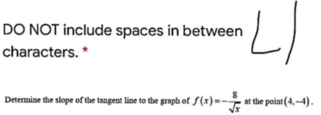 DO NOT include spaces in between
characters. *
Determine the slope of the tangent line to the graph of f (x) =- at the point(4, -4).
