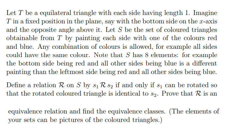 Let T be a equilateral triangle with each side having length 1. Imagine
T in a fixed position in the plane, say with the bottom side on the x-axis
and the opposite angle above it. Let S be the set of coloured triangles
obtainable from T by painting each side with one of the colours red
and blue. Any combination of colours is allowed, for example all sides
could have the same colour. Note that S has 8 elemnents: for example
the bottom side being red and all other sides being blue is a different
painting than the leftmost side being red and all other sides being blue.
Define a relation R on S by s1 R s2 if and only if s1 can be rotated so
that the rotated coloured triangle is identical to s2. Prove that R is an
equivalence relation and find the equivalence classes. (The elements of
your sets can be pictures of the coloured triangles.)
