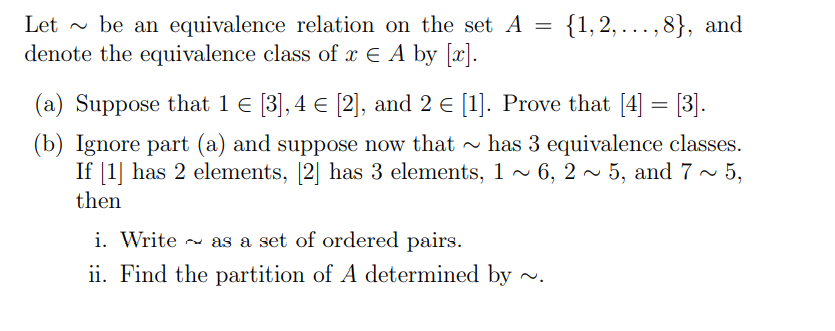 Let - be an equivalence relation on the set A = {1,2,...,8}, and
denote the equivalence class of x E A by [x].
(a) Suppose that 1 € [3], 4 € [2], and 2 e [1]. Prove that [4] = [3].
(b) Ignore part (a) and suppose now that - has 3 equivalence classes.
If [1] has 2 elements, [2] has 3 elements, 1 ~ 6, 2 ~ 5, and 7~ 5,
then
i. Write - as a set of ordered pairs.
ii. Find the partition of A determined by
