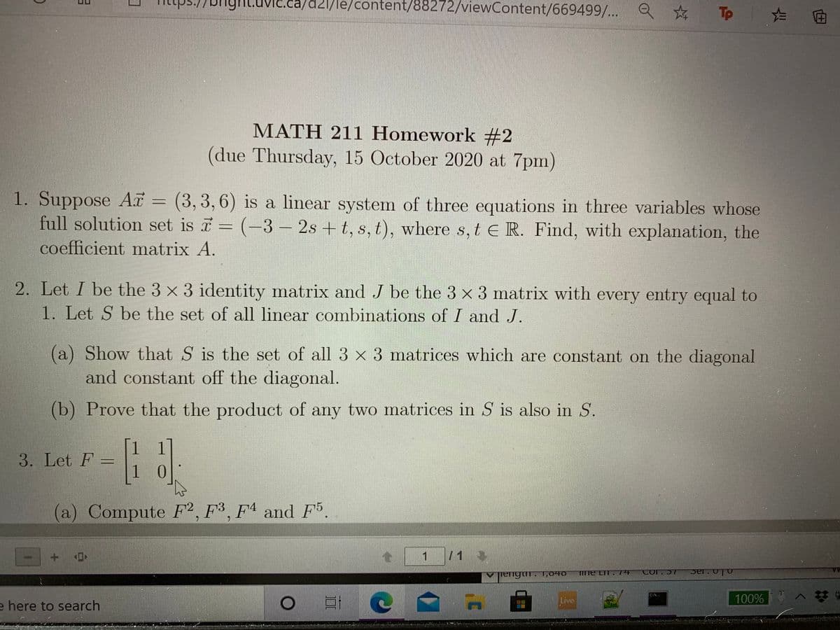 எgா்
11/le/content/88272/viewContent/669499/... Q
Tp
MATH 211 Homework #2
(due Thursday, 15 October 2020 at 7pm)
1. Suppose A = (3, 3, 6) is a linear system of three equations in three variables whose
full solution set is = (-3 2s + t, s, t), where s, t E R. Find, with explanation, the
coefficient matrix A.
2. Let I be the 3 x 3 identity matrix and J be the 3 x 3 matrix with every entry equal to
1. Let S be the set of all linear combinations of I and J.
(a) Show that S is the set of all 3 x 3 matrices which are constant on the diagonal
and constant off the diagonal.
(b) Prove that the product of any two matrices in S is also in S.
1 1
3. Let F
1
0.
a) Compute F², F³, Fª and F5.
1
V jengum. 1,040
TITTE LIT.74
tor.57
Live
100% A
e here to search
