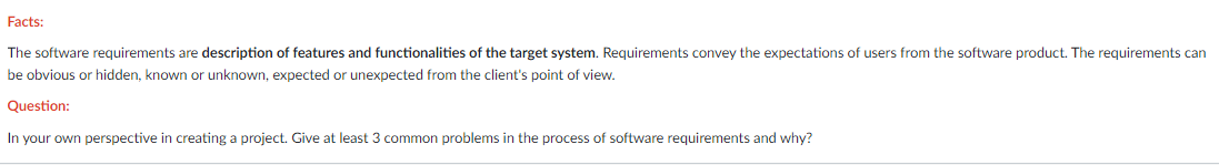 Facts:
The software requirements are description of features and functionalities of the target system. Requirements convey the expectations of users from the software product. The requirements can
be obvious or hidden, known or unknown, expected or unexpected from the client's point of view.
Question:
In your own perspective in creating a project. Give at least 3 common problems in the process of software requirements and why?
