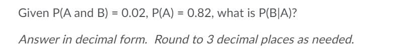 Given P(A and B) = 0.02, P(A) = 0.82, what is P(B|A)?
Answer in decimal form. Round to 3 decimal places as needed.
