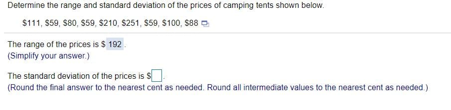Determine the range and standard deviation of the prices of camping tents shown below.
$111, $59, $80, $59, $210, $251, $59, $100, $88 O
The range of the prices is $ 192
(Simplify your answer.)
The standard deviation of the prices is $
(Round the final answer to the nearest cent as needed. Round all intermediate values to the nearest cent as needed.)
