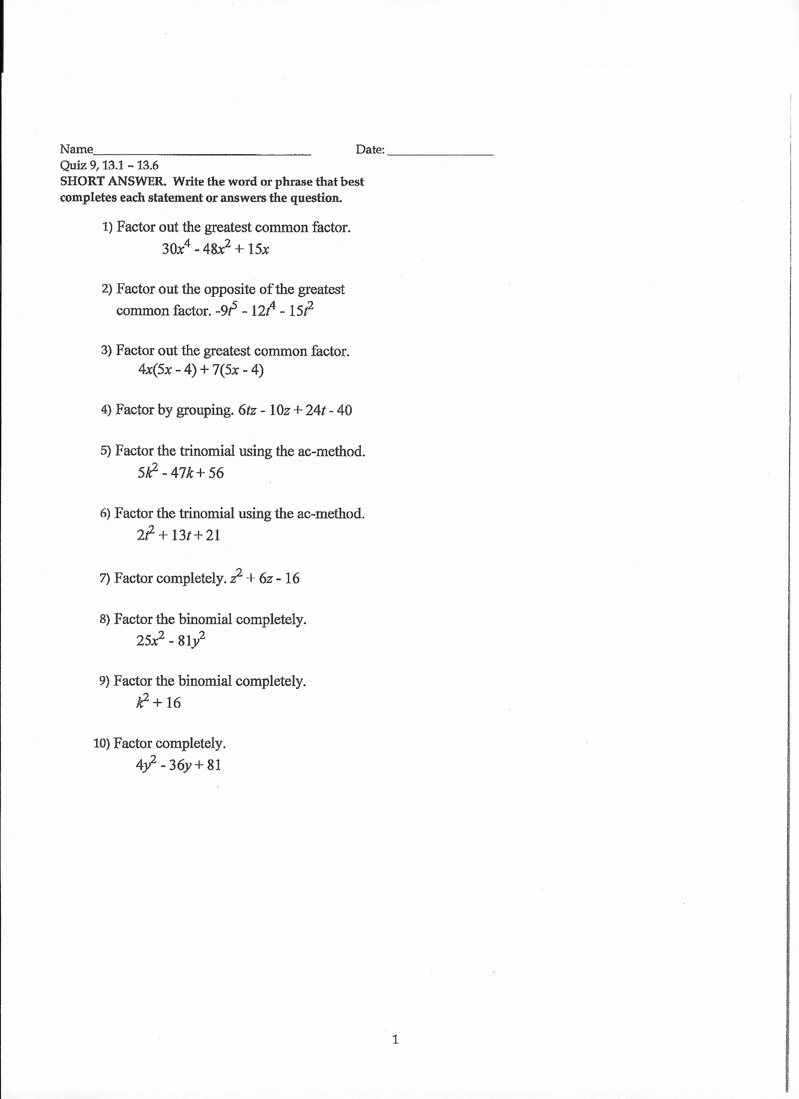 Name
Quiz 9, 13.1 - 13.6
SHORT ANSWER. Write the word or phrase that best
Date:
completes each statement or answers the question.
1) Factor out the greatest common factor.
30x* - 48x2 + 15x
2) Factor out the opposite of the greatest
common factor. -9f - 12A - 157
3) Factor out the greatest common factor.
4x(5x - 4) + 7(5x - 4)
4) Factor by grouping. 6tz - 10z + 24t - 40
5) Factor the trinomial using the ac-method.
52 - 47k+ 56
6) Factor the trinomial using the ac-method.
2 + 13t + 21
7) Factor completely.
z + 6z - 16
8) Factor the binomial completely.
25x² - 81y
9) Factor the binomial completely.
+ 16
10) Factor completely.
4y? - 3бу + 81
