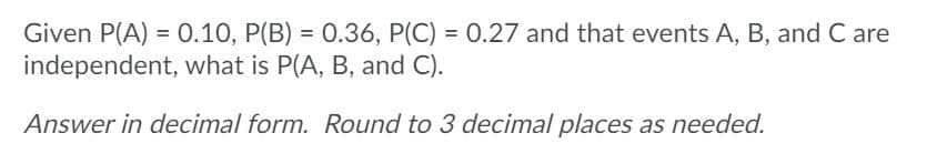 Given P(A) = 0.10, P(B) = 0.36, P(C) = 0.27 and that events A, B, and C are
independent, what is P(A, B, and C).
Answer in decimal form. Round to 3 decimal places as needed.
