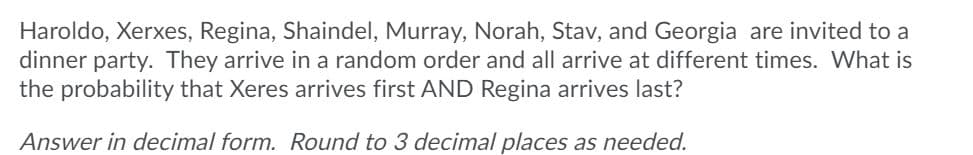 Haroldo, Xerxes, Regina, Shaindel, Murray, Norah, Stav, and Georgia are invited to a
dinner party. They arrive in a random order and all arrive at different times. What is
the probability that Xeres arrives first AND Regina arrives last?
Answer in decimal form. Round to 3 decimal places as needed.
