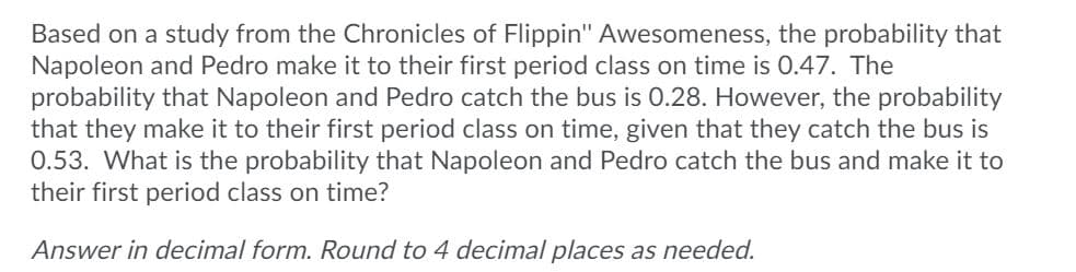 Based on a study from the Chronicles of Flippin" Awesomeness, the probability that
Napoleon and Pedro make it to their first period class on time is 0.47. The
probability that Napoleon and Pedro catch the bus is 0.28. However, the probability
that they make it to their first period class on time, given that they catch the bus is
0.53. What is the probability that Napoleon and Pedro catch the bus and make it to
their first period class on time?
Answer in decimal form. Round to 4 decimal places as needed.
