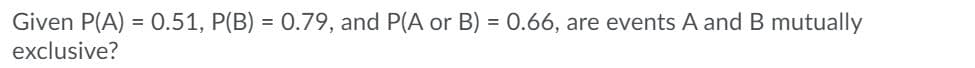 Given P(A) = 0.51, P(B) = 0.79, and P(A or B) = 0.66, are events A and B mutually
exclusive?
