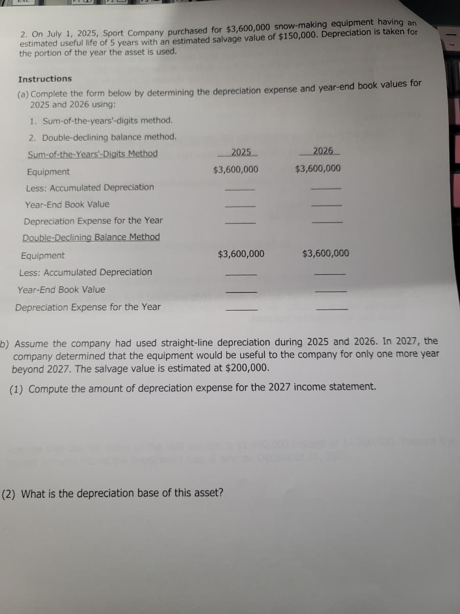 2. On July 1, 2025, Sport Company purchased for $3,600,000 snow-making equipment having an
estimated useful life of 5 years with an estimated salvage value of $150,000. Depreciation is taken for
the portion of the year the asset is used.
Instructions
(a) Complete the form below by determining the depreciation expense and year-end book values for
2025 and 2026 using:
1. Sum-of-the-years'-digits method.
2. Double-declining balance method.
Sum-of-the-Years'-Digits Method
Equipment
Less: Accumulated Depreciation
Year-End Book Value
Depreciation Expense for the Year
Double-Declining Balance thod
Equipment
Less: Accumulated Depreciation
Year-End Book Value
Depreciation Expense for the Year
2025
$3,600,000
$3,600,000
2026
$3,600,000
(2) What is the depreciation base of this asset?
$3,600,000
b) Assume the company had used straight-line depreciation during 2025 and 2026. In 2027, the
company determined that the equipment would be useful to the company for only one more year
beyond 2027. The salvage value is estimated at $200,000.
(1) Compute the amount of depreciation expense for the 2027 income statement.
ber 31, 202
Prepare