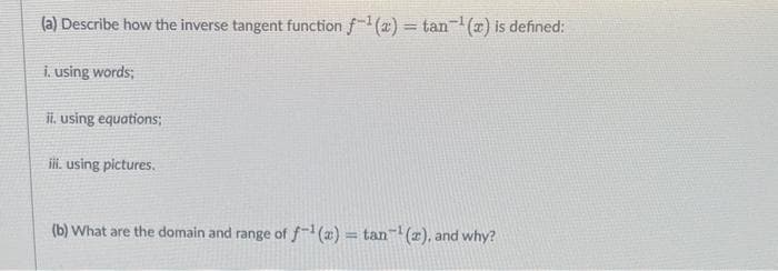(a) Describe how the inverse tangent function f-¹(a)= tan¹(a) is defined:
i. using words;
ii. using equations;
iii. using pictures.
(b) What are the domain and range of f(x) = tan¹(a), and why?