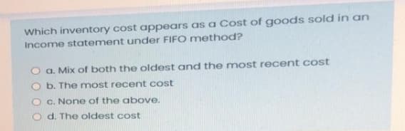 Which inventory cost appears as a Cost of goods sold in an
Income statement under FIFO method?
O a. Mix of both the oldest and the most recent cost
O b. The most recent cost
O C. None of the above.
d. The oldest cost
