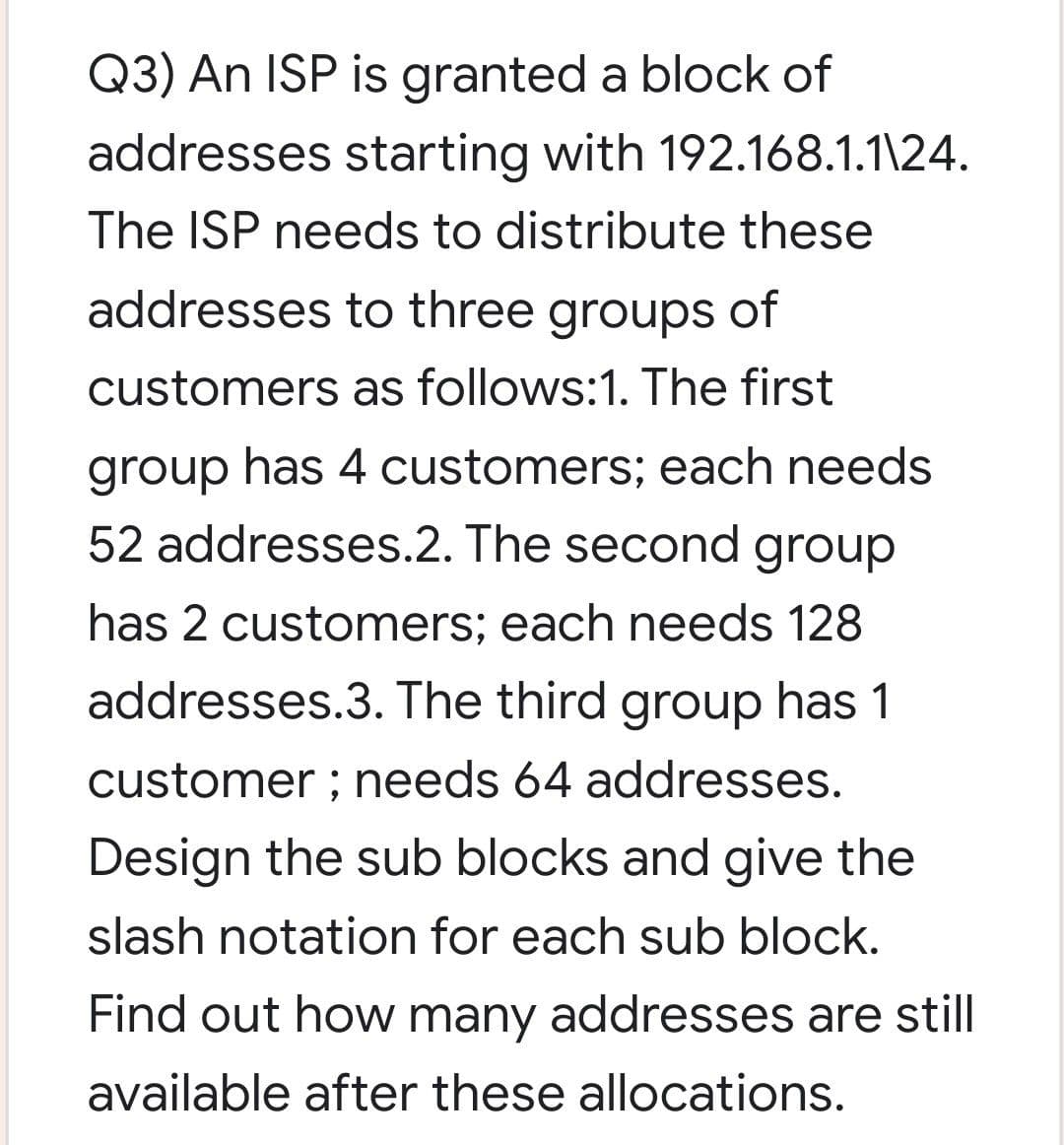 Q3) An ISP is granted a block of
addresses starting with 192.168.1.1\24.
The ISP needs to distribute these
addresses to three groups of
customers as follows:1. The first
group has 4 customers; each needs
52 addresses.2. The second group
has 2 customers; each needs 128
addresses.3. The third group has 1
customer ; needs 64 addresses.
Design the sub blocks and give the
slash notation for each sub block.
Find out how many addresses are still
available after these allocations.
