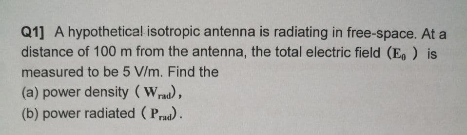 Q1] A hypothetical isotropic antenna is radiating in free-space. At a
distance of 100 m from the antenna, the total electric field (E ) is
measured to be 5 V/m. Find the
(a) power density (Wrad),
(b) power radiated ( Prad).
