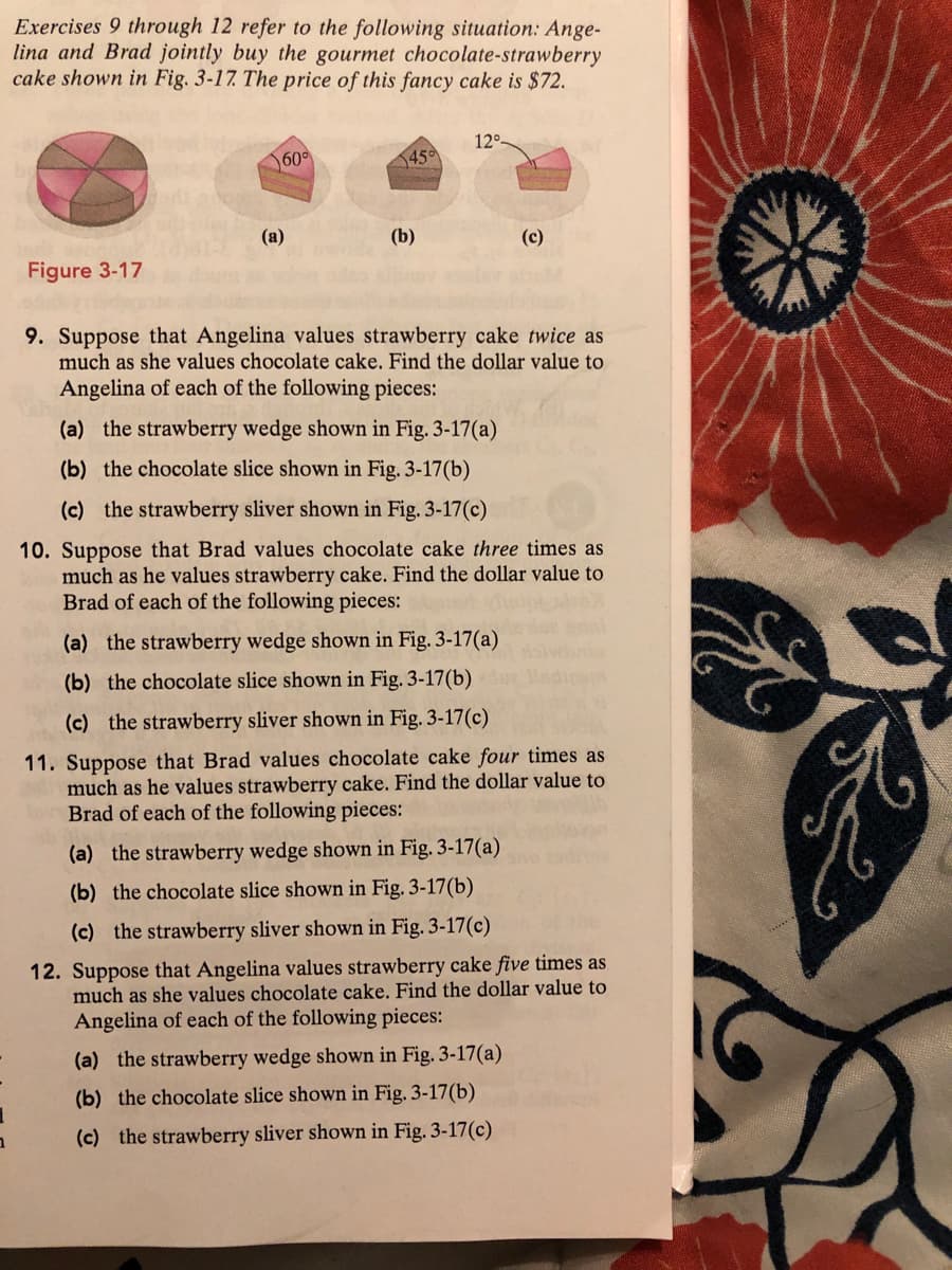 Exercises 9 through 12 refer to the following situation: Ange-
lina and Brad jointly buy the gourmet chocolate-strawberry
cake shown in Fig. 3-17 The price of this fancy cake is $72.
12°
600
450
(a)
(b)
(c)
Figure 3-17
9. Suppose that Angelina values strawberry cake twice as
much as she values chocolate cake. Find the dollar value to
Angelina of each of the following pieces:
(a) the strawberry wedge shown in Fig. 3-17(a)
(b) the chocolate slice shown in Fig. 3-17(b)
(c) the strawberry sliver shown in Fig. 3-17(c)
10. Suppose that Brad values chocolate cake three times as
much as he values strawberry cake. Find the dollar value to
Brad of each of the following pieces:
(a) the strawberry wedge shown in Fig. 3-17(a)
(b) the chocolate slice shown in Fig. 3-17(b)
(c) the strawberry sliver shown in Fig. 3-17(c)
11. Suppose that Brad values chocolate cake four times as
much as he values strawberry cake. Find the dollar value to
Brad of each of the following pieces:
(a) the strawberry wedge shown in Fig. 3-17(a)
(b) the chocolate slice shown in Fig. 3-17(b)
(c) the strawberry sliver shown in Fig. 3-17(c)
12. Suppose that Angelina values strawberry cake five times as
much as she values chocolate cake. Find the dollar value to
Angelina of each of the following pieces:
(a) the strawberry wedge shown in Fig. 3-17(a)
(b) the chocolate slice shown in Fig. 3-17(b)
(c) the strawberry sliver shown in Fig. 3-17(c)
