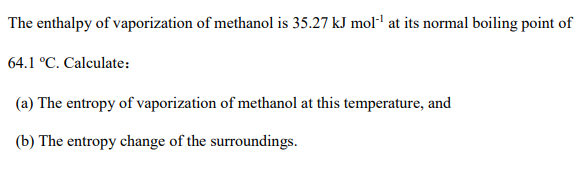 The enthalpy of vaporization of methanol is 35.27 kJ moll at its normal boiling point of
64.1 °C. Calculate:
(a) The entropy of vaporization of methanol at this temperature, and
(b) The entropy change of the surroundings.
