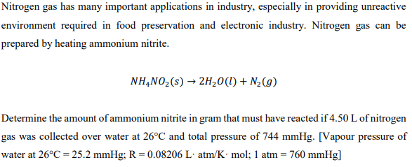 Nitrogen gas has many important applications in industry, especially in providing unreactive
environment required in food preservation and electronic industry. Nitrogen gas can be
prepared by heating ammonium nitrite.
NH,N02(s) → 2H20(1) + N½(g)
Determine the amount of ammonium nitrite in gram that must have reacted if 4.50 L of nitrogen
gas was collected over water at 26°C and total pressure of 744 mmHg. [Vapour pressure of
water at 26°C = 25.2 mmHg; R = 0.08206 L· atm/K• mol; 1 atm = 760 mmHg]
