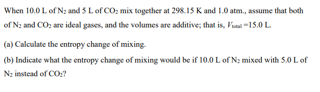 When 10.0 L of N2 and 5 L of CO2 mix together at 298.15 K and 1.0 atm., assume that both
of N2 and CO2 are ideal gases, and the volumes are additive; that is, Votal =15.0 L.
(a) Calculate the entropy change of mixing.
(b) Indicate what the entropy change of mixing would be if 10.0 L of N2 mixed with 5.0 L of
N2 instead of CO2?
