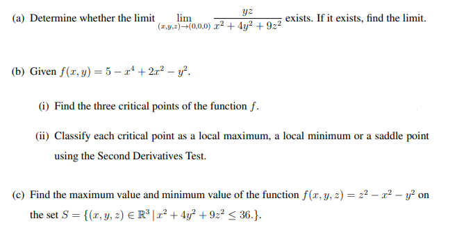 (a) Determine whether the limit
lim
(z,y,2)-(0,0,0) r² + 4y? + 922
exists. If it exists, find the limit.
(b) Given f(x, y) = 5 – xª + 2x² – y².
(i) Find the three critical points of the function f.
(ii) Classify each critical point as a local maximum, a local minimum or a saddle point
using the Second Derivatives Test.
(c) Find the maximum value and minimum value of the function f(x, y, z) = 22 – x² – y² on
the set S = {(x, y, 2) E R³ | x² + 4y? + 9z² < 36.}.
