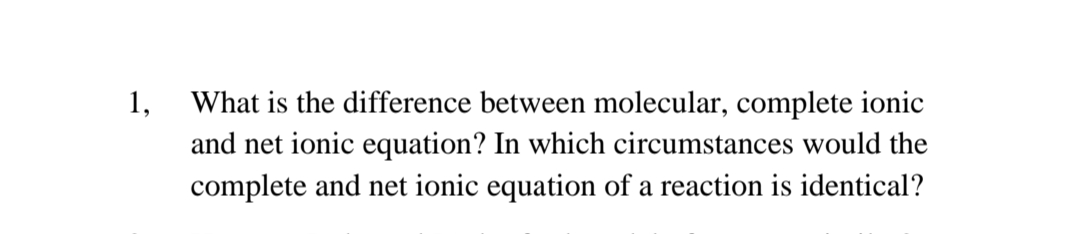 1,
What is the difference between molecular, complete ionic
and net ionic equation? In which circumstances would the
complete and net ionic equation of a reaction is identical?

