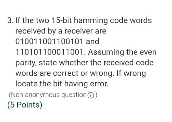 3. If the two 15-bit hamming code words
received by a receiver are
010011001100101 and
110101100011001. Assuming the even
parity, state whether the received code
words are correct or wrong. If wrong
locate the bit having error.
(Non-anonymous questionO)
(5 Points)
