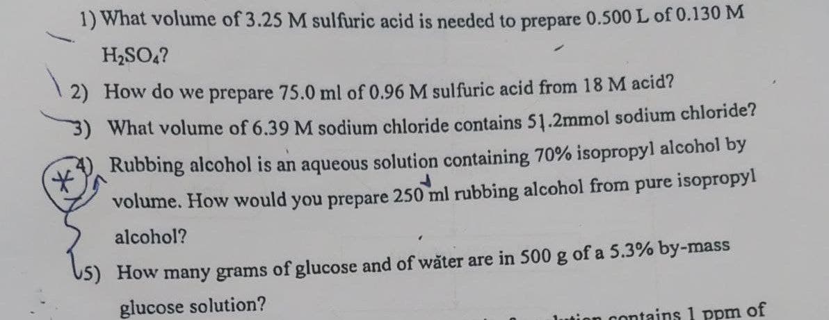1) What volume of 3.25 M sulfuric acid is needed to prepare 0.500 L of 0.130M
H2SO,?
2) How do we prepare 75.0 ml of 0.96 M sulfuric acid from 18 M acid?
3) What volume of 6.39 M sodium chloride contains 51.2mmol sodium chloride?
Rubbing alcohol is an aqueous solution containing 70% isopropyl alcohol by
volume. How would you prepare 250 ml rubbing alcohol from pure isopropyl
alcohol?
How many grams of glucose and of wăter are in 500 g of a 5.3% by-mass
glucose solution?
a contains 1 ppm of
