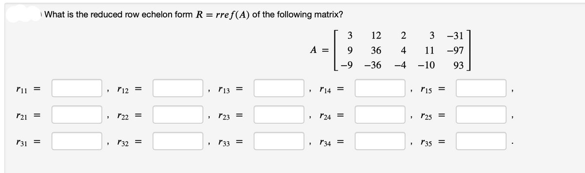 r11 =
r21 =
r31 =
What is the reduced row echelon form R = rref(A) of the following matrix?
"
r12 =
" *22 =
" *32 =
"
"
"
r13
=
*23 =
*33 =
A =
"
"
3
9
-9
14 =
*24 =
, 34 =
12
2
36 4
11
-36 -4 -10 93
9
"
3 -31
-97
9
r15 =
*25 =
135 =