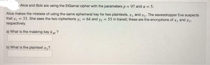 Alice and Bob are using the EIGamal cipher with the parameters p = 97 and a = 5.
Alice makes the mistake of using the same ephemeral key for two plaintexts, x, and x2. The eavesdropper Eve suspects
that x, = 33. She sees the two ciphertexts y, = 64 and y2 = 53 in transit; these are the encryptions of x, and x2.
respectively.
a) What is the masking key kM?
b) What is the plaintext x2?
