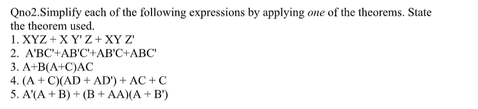 Qno2.Simplify each of the following expressions by applying one of the theorems. State
the theorem used.
1. ΧΥΖ+X YZ +X
2. A'BC'+AB'C'+AB'C+ABC'
3. А+B(А+С)АС
4. (A + C)(AD + AD') + AC +C
5. A(A + B) + (В + АA)(А + в')
