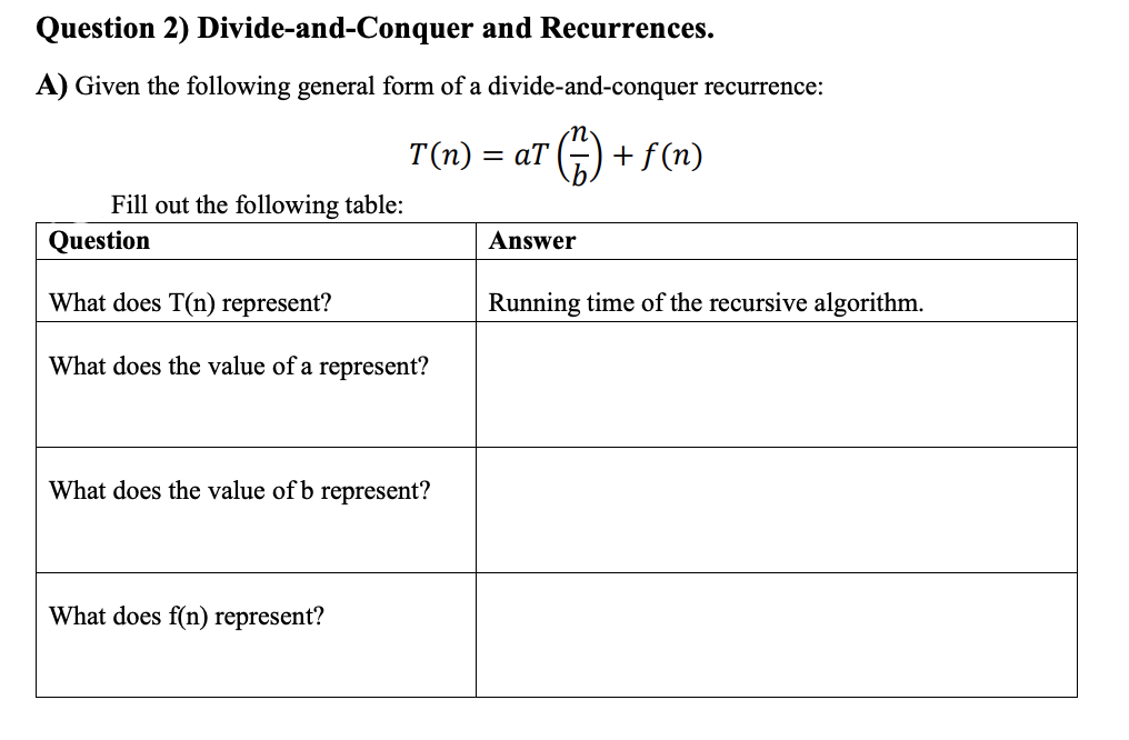 Question 2) Divide-and-Conquer and Recurrences.
A) Given the following general form of a divide-and-conquer recurrence:
T(n) = aT
+ f (n)
Fill out the following table:
Question
Answer
What does T(n) represent?
Running time of the recursive algorithm.
What does the value of a represent?
What does the value of b represent?
What does f(n) represent?
