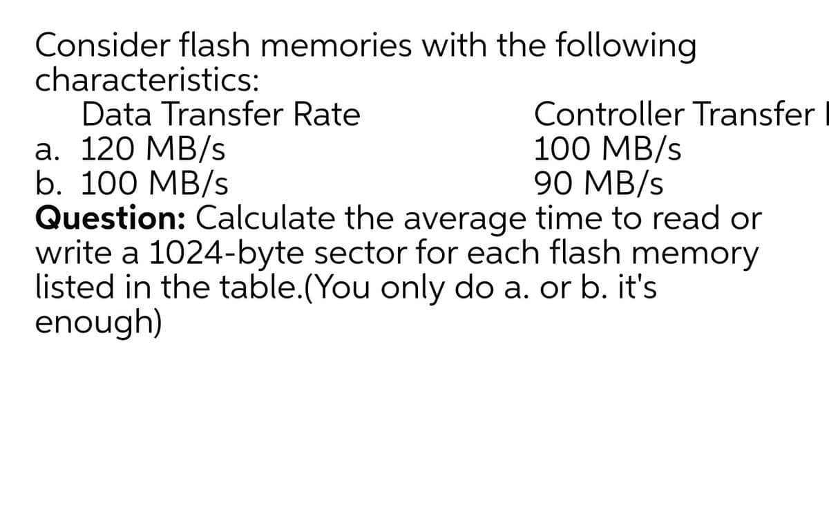 Consider flash memories with the following
characteristics:
Data Transfer Rate
а. 120 МB/s
b. 100 MB/s
Question: Calculate the average time to read or
write a 1024-byte sector for each flash memory
listed in the table.(You only do a. or b. it's
enough)
Controller Transfer
100 MB/s
90 MB/s
