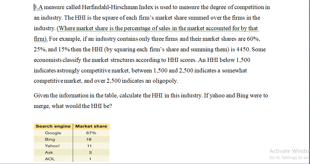B.A measure called Herfindahl-Hirschman Index is used to measure the degree of competition in
an industry. The HHI is the square of each firm's market share summed over the firms in the
industry. (Where market share is the percentage of sales in the market accounted for by that
firm). For example, if an industry contains only three firms and their market shares are 60%,
25%, and 15% then the HHI (by squaring each firm's share and summing them) is 4450. Some
economists classify the market structures according to HHI scores. An HHI below 1,500
indicates astrongly competitive market, between 1,500 and 2,500 indicates a somewhat
competitivemarket, and over 2,500 indicates an oligopoly.
Given the information in the table, calculate the HHI in this industry. If yahoo and Bing were to
merge, what would the HHI be?
Search engine Market share
Google
67%
Bing
18
Yahoo!
11
Activate Windo
Go to Settings to act
Ask
3
AOL
1
