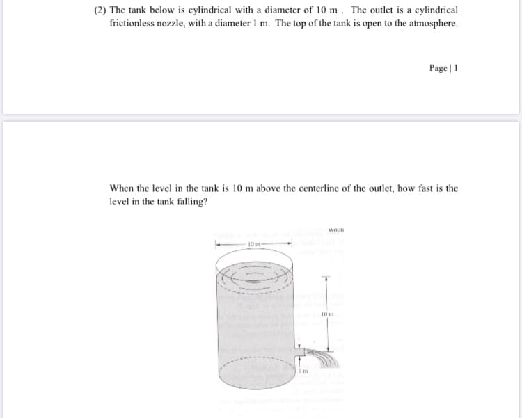 (2) The tank below is cylindrical with a diameter of 10 m . The outlet is a cylindrical
frictionless nozzle, with a diameter 1 m. The top of the tank is open to the atmosphere.
Page | 1
When the level in the tank is 10 m above the centerline of the outlet, how fast is the
level in the tank falling?
10 m
10 m
