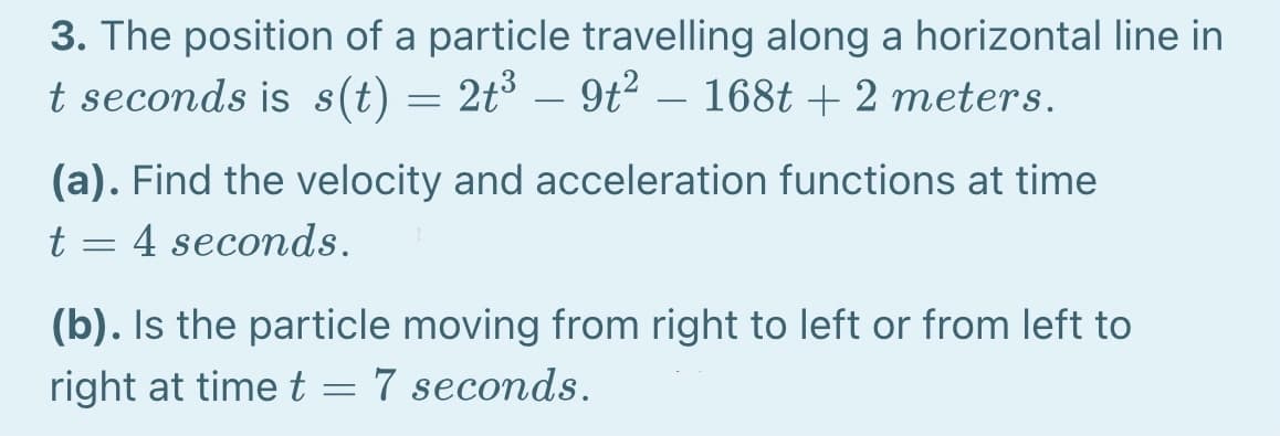 3. The position of a particle travelling along a horizontal line in
t seconds is s(t) = 2t³ – 9t² – 168t + 2 meters.
-
(a). Find the velocity and acceleration functions at time
t = 4 seconds.
(b). Is the particle moving from right to left or from left to
right at time t =
7 seconds.
