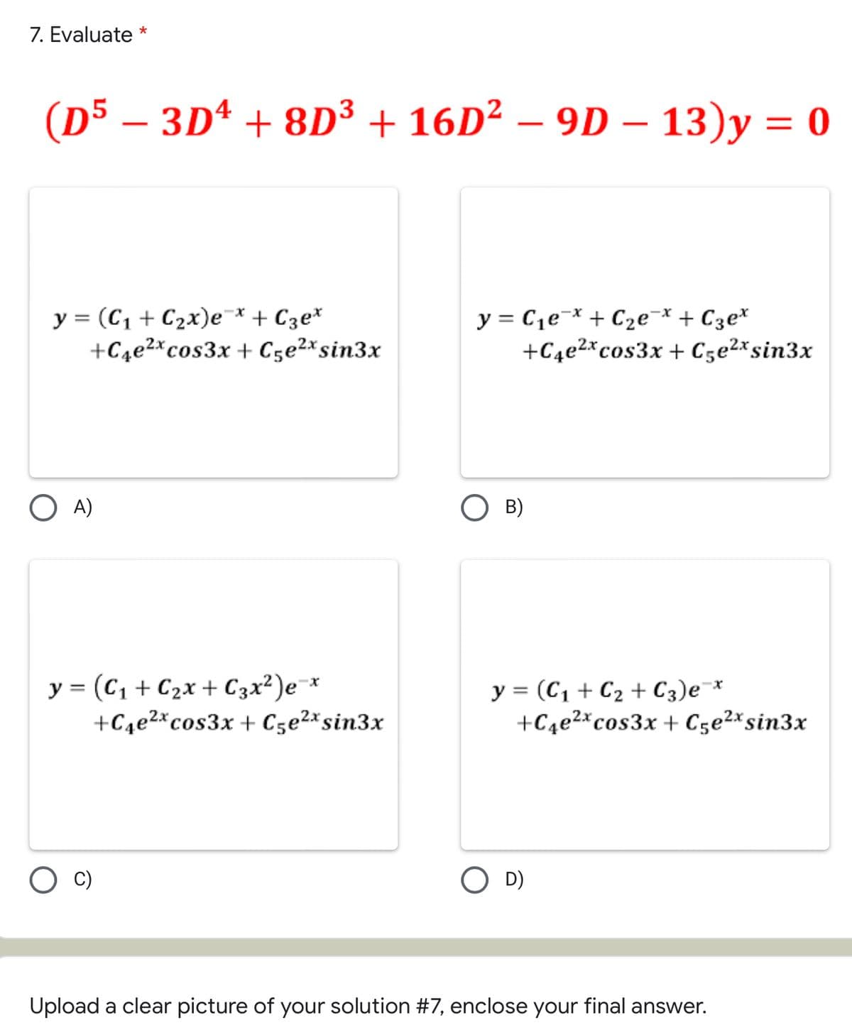 7. Evaluate *
(D5 − 3D¹ + 8D³ + 16D² – 9D – 13)y = 0
y = (C₁+C₂x)e¯x + С3ex
+C4e²x cos3x +C5e²x sin3x
y = C₁еx + C₂е¯x + С3e*
+C4e²x cos3x +C5e²x sin3x
OA)
OB)
y = (C₁ + C₂x + C 3 x ²)e=x
+C4e²x cos3x +C5e²x sin3x
y = (C₁ + C₂ + С3) ex
+C4e²x cos3x +C5e²x sin3x
D)
Upload a clear picture of your solution #7, enclose your final answer.