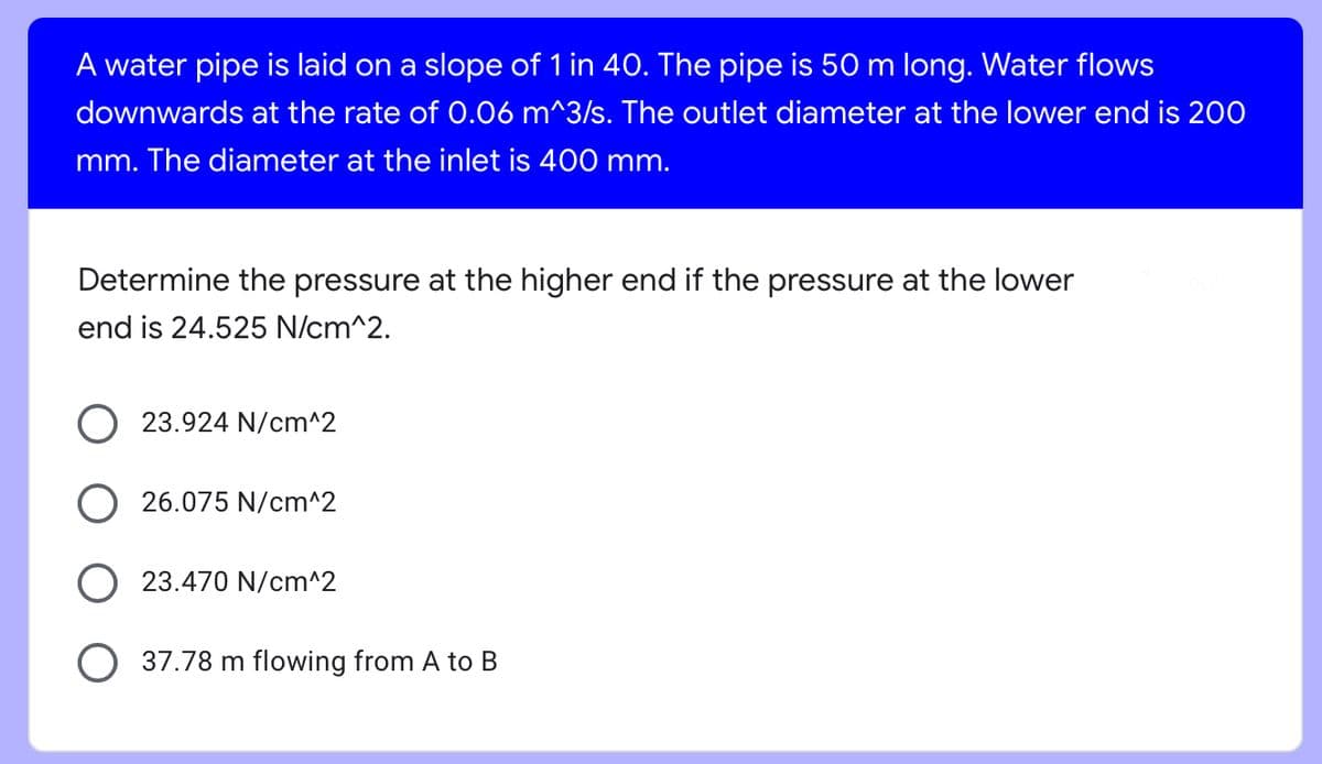 A water pipe is laid on a slope of 1 in 40. The pipe is 50 m long. Water flows
downwards at the rate of 0.06 m^3/s. The outlet diameter at the lower end is 200
mm. The diameter at the inlet is 400 mm.
Determine the pressure at the higher end if the pressure at the lower
end is 24.525 N/cm^2.
23.924 N/cm^2
O26.075 N/cm^2
O23.470 N/cm^2
O 37.78 m flowing from A to B