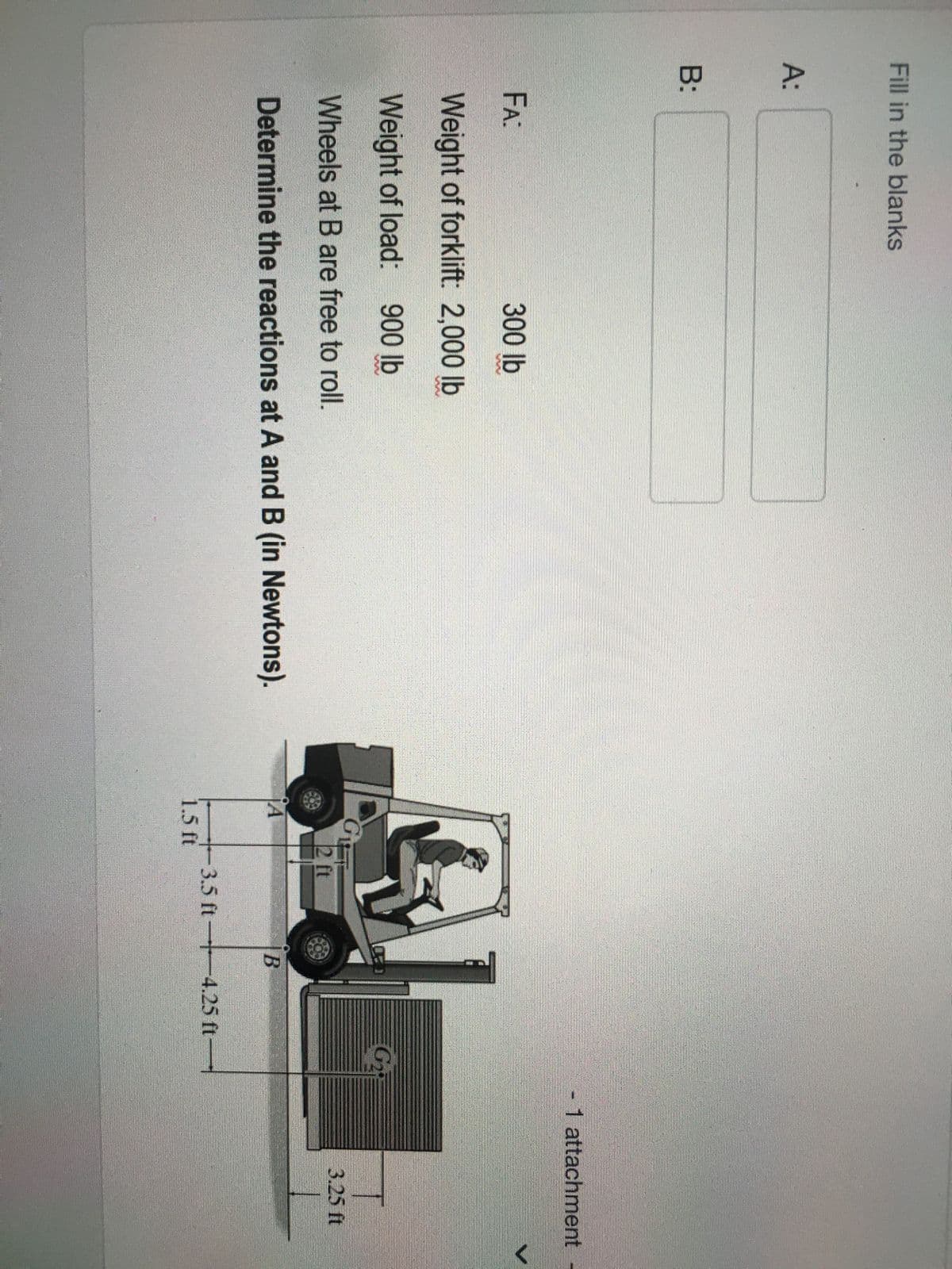 Fill in the blanks
A:
B:
FA:
300 lb
Weight of forklift: 2,000 lb
Weight of load: 900 lb
Wheels at B are free to roll.
Determine the reactions at A and B (in Newtons).
GIFT
2 ft
¡Á
1.5 ft
B
3.5 ft-4.25 ft-
G₂
- 1 attachment
3.25 ft