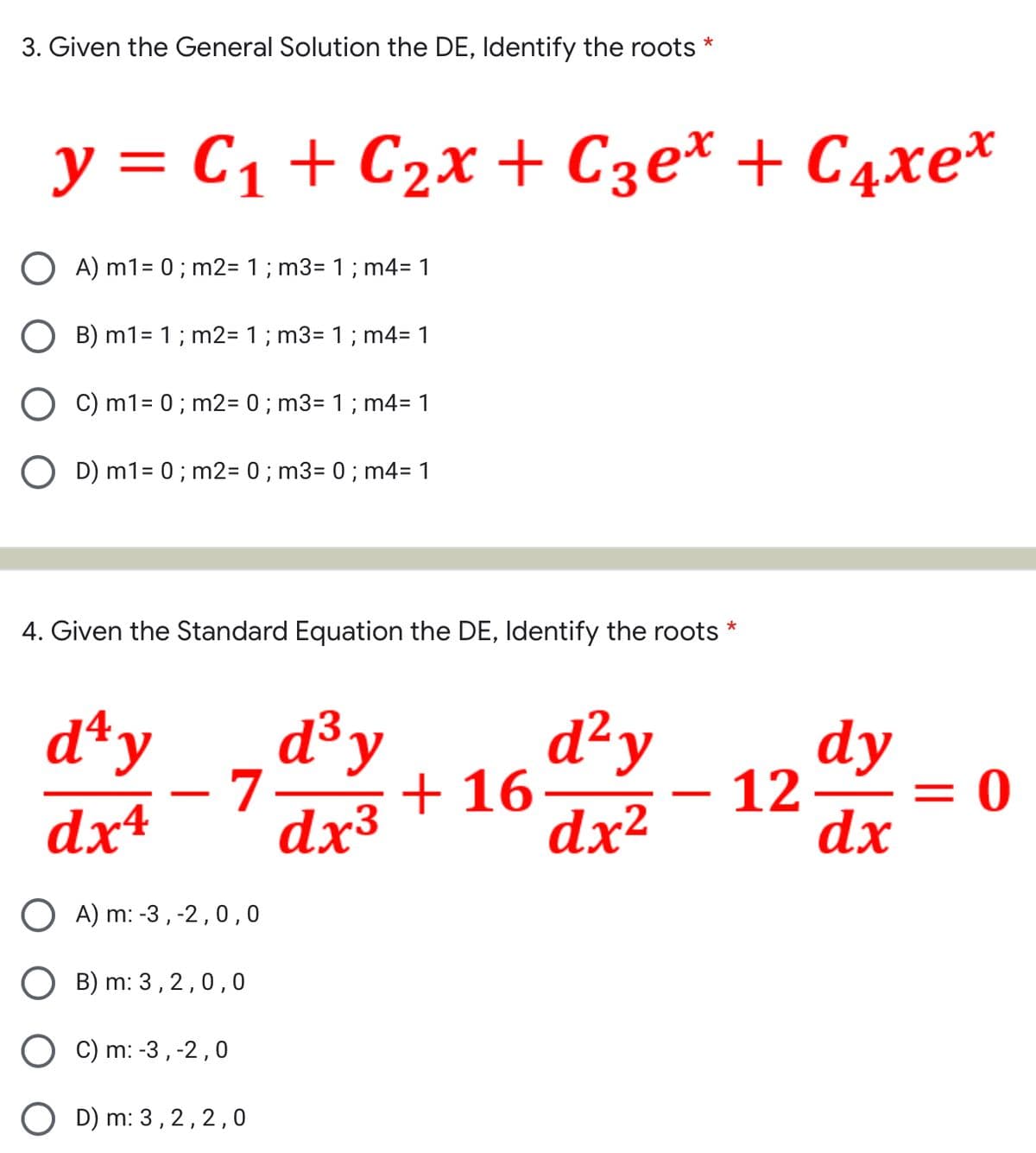 3. Given the General Solution the DE, Identify the roots
*
y = C₁ + C₂x + С3еx + С4xe*
OA) m1 = 0; m2= 1 ; m3= 1 ; m4= 1
O B) m1 = 1; m2= 1 ; m3= 1 ; m4= 1
C) m1 = 0; m2= 0; m3= 1 ; m4= 1
D) m1 = 0; m2= 0; m3= 0 ; m4= 1
4. Given the Standard Equation the DE, Identify the roots *
d³ y
d²y
day
dx4
4-70+
dx³
dx²
A) m: -3, -2,0,0
B) m: 3,2,0,0
C) m: -3, -2,0
D) m: 3, 2, 2, 0
+16
-
dy
dx
12 –
= 0