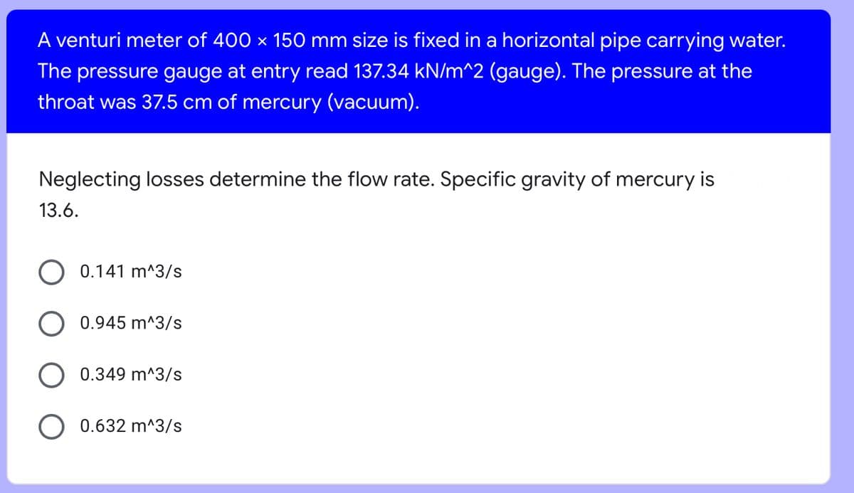 A venturi meter of 400 × 150 mm size is fixed in a horizontal pipe carrying water.
The pressure gauge at entry read 137.34 kN/m^2 (gauge). The pressure at the
throat was 37.5 cm of mercury (vacuum).
Neglecting losses determine the flow rate. Specific gravity of mercury is
13.6.
0.141 m^3/s
0.945 m^3/s
0.349 m^3/s
0.632 m^3/s