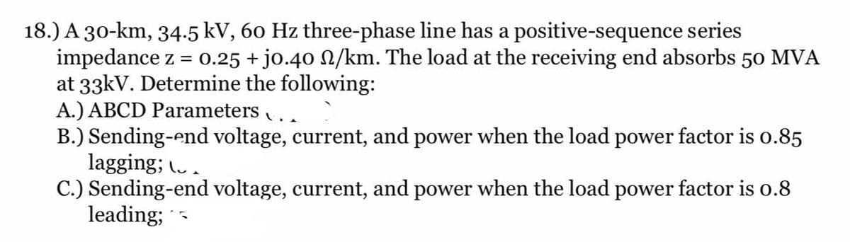 18.) A 30-km, 34.5 kV, 60 Hz three-phase line has a positive-sequence series
impedance z = 0.25 + jo.40 N/km. The load at the receiving end absorbs 50 MVA
at 33kV. Determine the following:
A.) ABCD Parameters ..
B.) Sending-end voltage, current, and power when the load power factor is o.85
lagging; (.
C.) Sending-end voltage, current, and power when the load power factor is o.8
leading;
