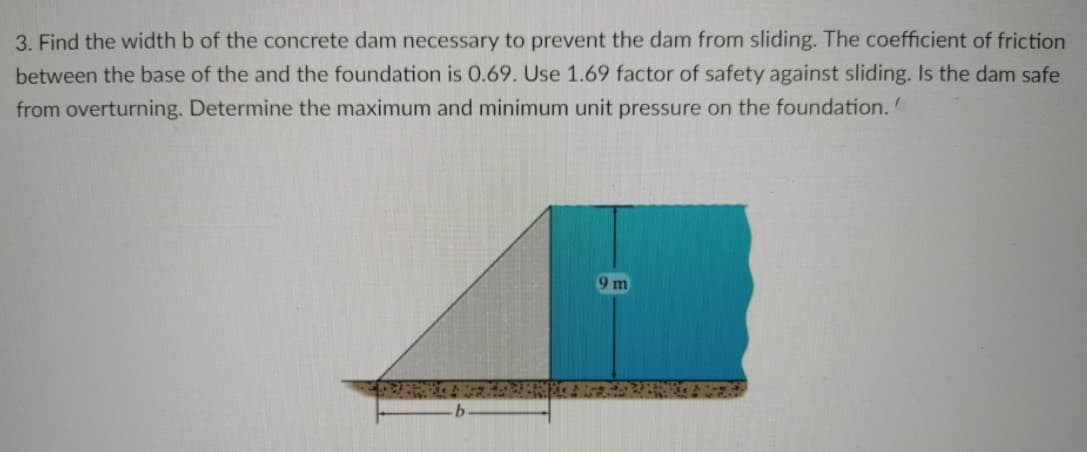 3. Find the width b of the concrete dam necessary to prevent the dam from sliding. The coefficient of friction
between the base of the and the foundation is 0.69. Use 1.69 factor of safety against sliding. Is the dam safe
from overturning. Determine the maximum and minimum unit pressure on the foundation.
9m
