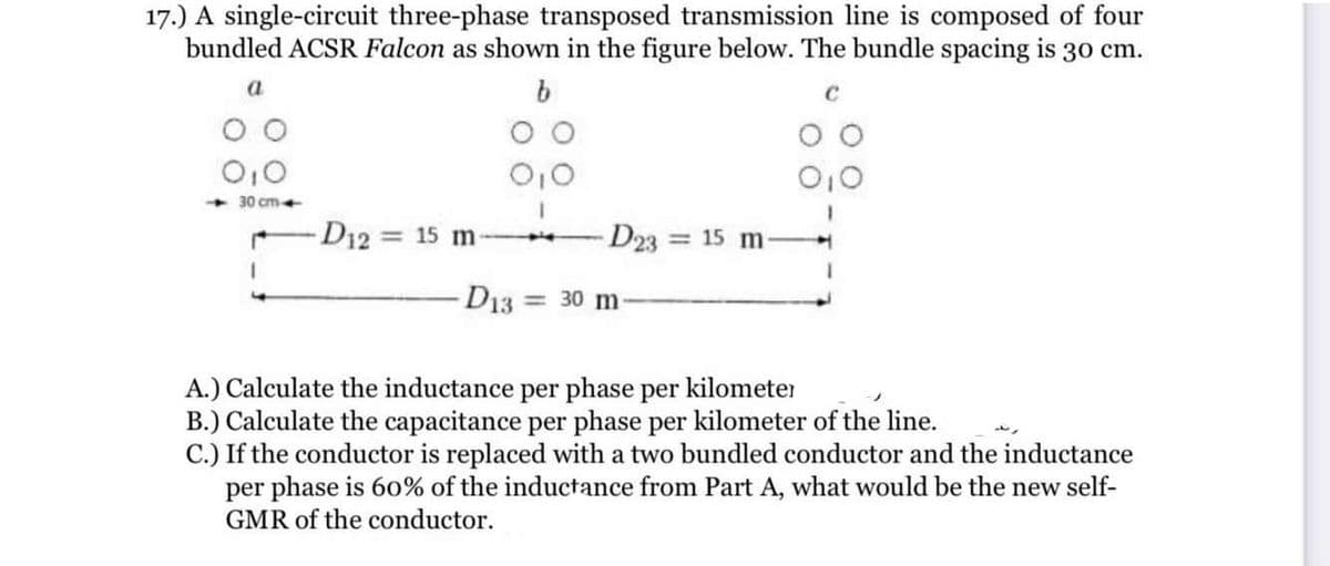 17.) A single-circuit three-phase transposed transmission line is composed of four
bundled ACSR Falcon as shown in the figure below. The bundle spacing is 30 cm.
30 cm+
-D12 = 15 m-
D23
= 15 m
D13 = 30 m
A.) Calculate the inductance per phase per kilometer
B.) Calculate the capacitance per phase per kilometer of the line.
C.) If the conductor is replaced with a two bundled conductor and the inductance
per phase is 60% of the inductance from Part A, what would be the new self-
GMR of the conductor.
