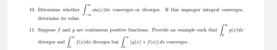 10. Determine whether
sin(x)dx converges or diverges. If this improper integral converges,
determine its value.
11. Suppose f and g are continuous positive functions. Provide an example such that
g(r)dr
diverges and
| f(r)dx diverges but
(g(x) + f(x)) dx converges.
