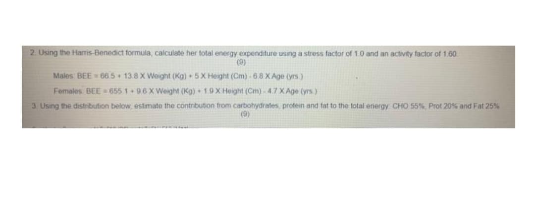 2. Using the Harris-Benedict formula, calculate her total energy expenditure using a stress factor of 1.0 and an activity factor of 1.60.
(9)
Males BEE = 665+ 13.8 X Weight (Kg) + 5X Height (Cm)-6.8 X Age (yrs)
Females. BEE 655 1 96X Weight (Kg) + 19X Height (Cm) 4.7 XAge (yrs.)
3. Using the distribution below, estimate the contribution from carbohydrates, protein and fat to the total energy CHO 55%, Prot 20% and Fat 25%
(9)
