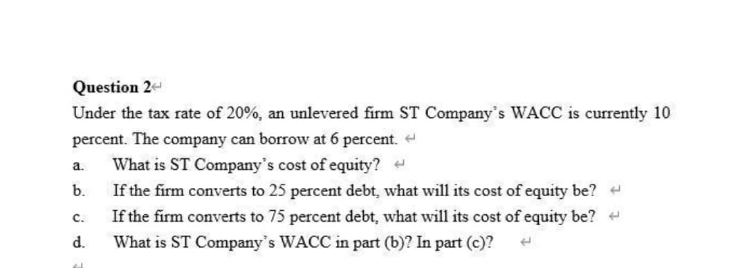 Question 2-
Under the tax rate of 20%, an unlevered firm ST Company's WACC is currently 10
percent. The company can borrow at 6 percent. e
a.
What is ST Company's cost of equity? -
b.
If the firm converts to 25 percent debt, what will its cost of equity be? +
If the firm converts to 75 percent debt, what will its cost of equity be?
C.
d.
What is ST Company's WACC in part (b)? In part (c)?
