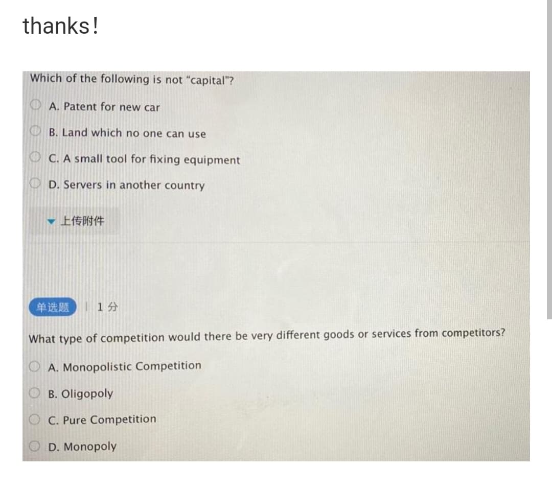 thanks!
Which of the following is not "capital"?
A. Patent for new car
B. Land which no one can use
O C. A small tool for fixing equipment
O D. Servers in another country
▼上传附件
单选题
| 14
What type of competition would there be very different goods or services from competitors?
A. Monopolistic Competition
B. Oligopoly
C. Pure Competition
D. Monopoly
