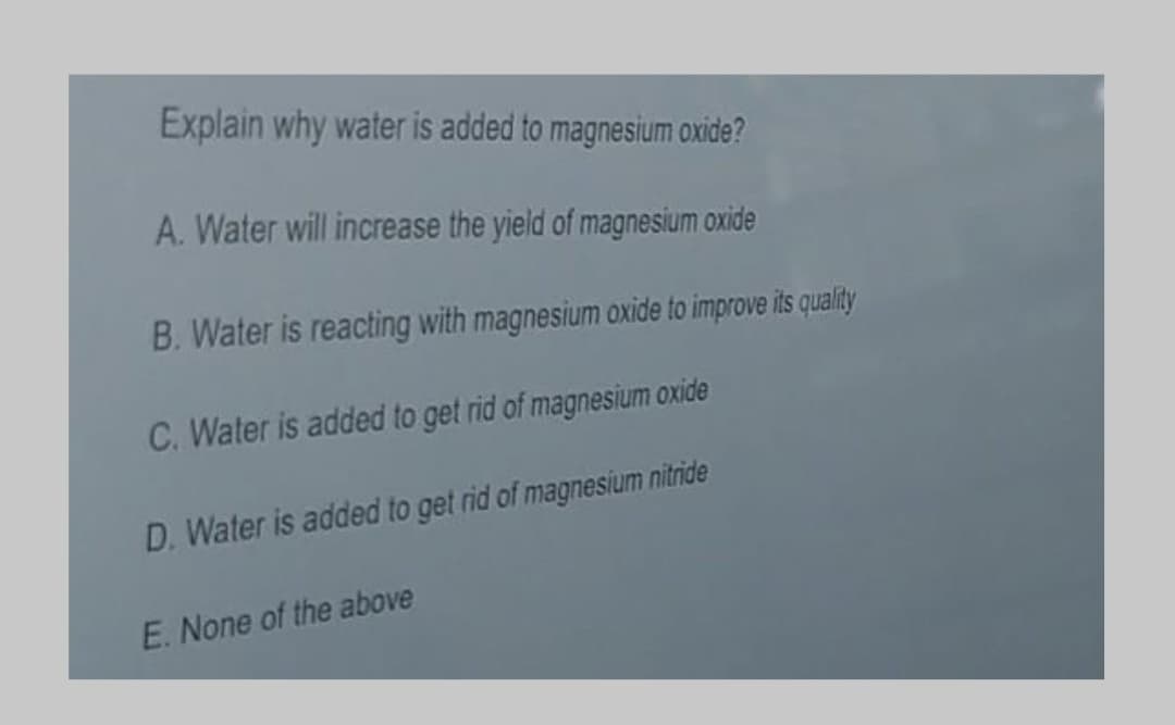 Explain why water is added to magnesium oxide?
A. Water will increase the yield of magnesium oxide
B. Water is reacting with magnesium oxide to improve its quality
C. Water is added to get rid of magnesium oxide
D. Water is added to get rid of magnesium nitride
E. None of the above
