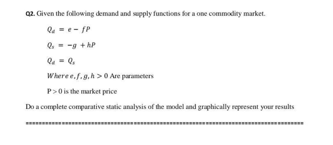 Q2. Given the following demand and supply functions for a one commodity market.
Qa = e - fP
Qs = -g + hP
Qa = Qs
Where e, f, g, h > 0 Are parameters
P>0 is the market price
Do a complete comparative static analysis of the model and graphically represent your results
===========
========
!===========
