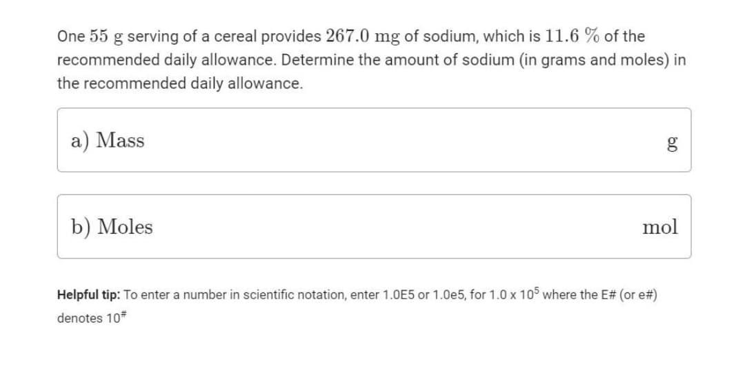 One 55 g serving of a cereal provides 267.0 mg of sodium, which is 11.6 % of the
recommended daily allowance. Determine the amount of sodium (in grams and moles) in
the recommended daily allowance.
a) Mass
b) Moles
mol
Helpful tip: To enter a number in scientific notation, enter 1.0E5 or 1.0e5, for 1.0 x 105 where the E# (or e#)
denotes 10*
