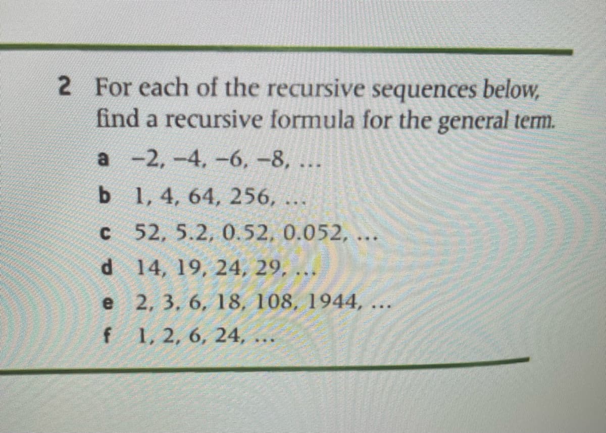 2 For each of the recursive sequences below,
find a recursive formula for the general term.
a -2,-4, -6, -8, ..
b
1, 4, 64, 256, ...
c
C
52, 5.2, 0.52, 0.052, ..
***
d
14, 19, 24, 29, ...
2, 3, 6, 18, 108, 1944, ...
1, 2, 6, 24,
e
f
***
