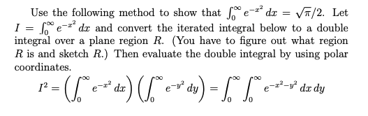 Use the following method to show that e- dx = VT/2. Let
S e- dx and convert the iterated integral below to a double
integral over a plane region R. (You have to figure out what region
R is and sketch R.) Then evaluate the double integral by using polar
I
coordinates.
») -
y° dr dy
=
e-z dr
e-y²
dy
0.
0.
